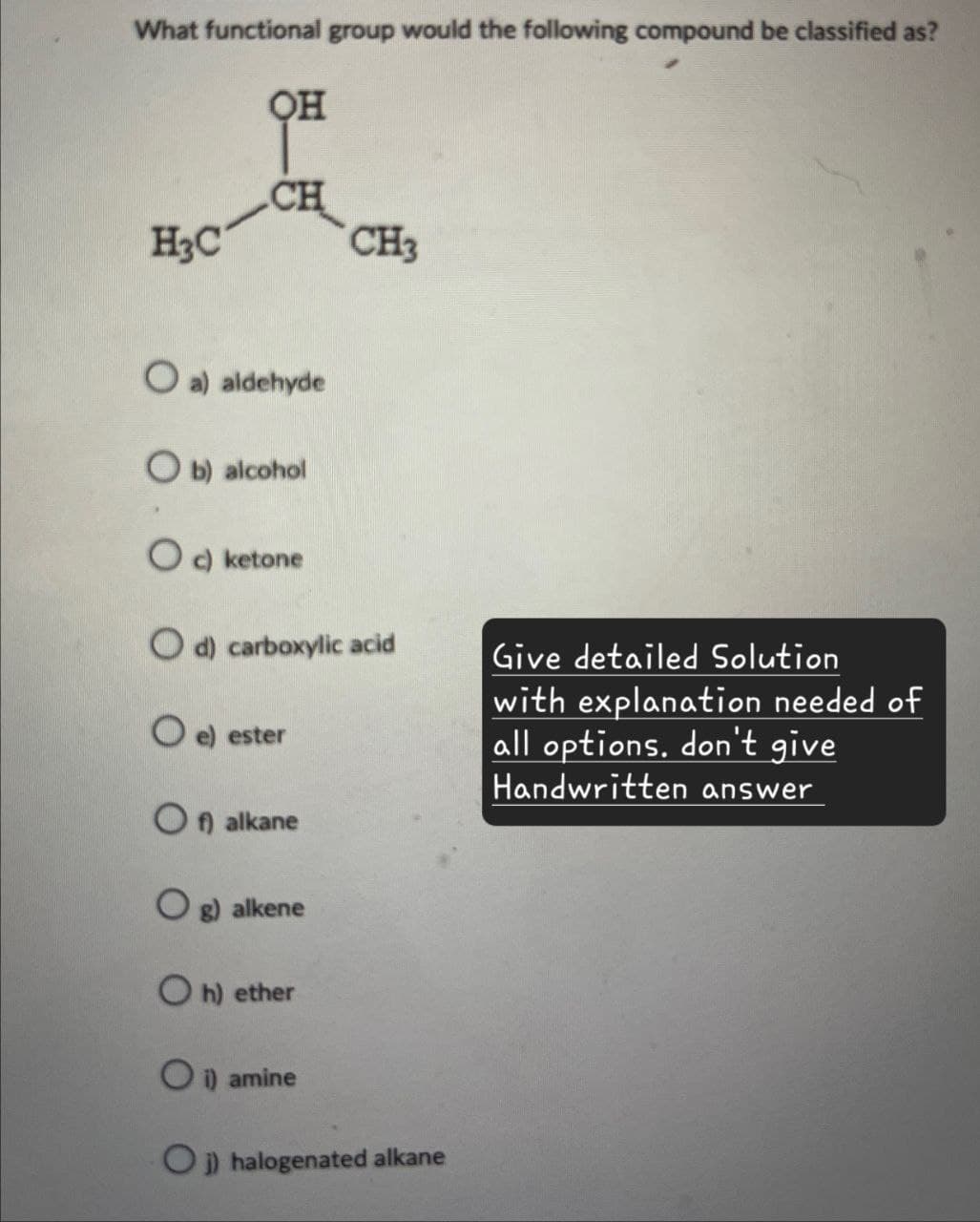 What functional group would the following compound be classified as?
H3C
OH
CH
CH3
O a) aldehyde
b) alcohol
Oc) ketone
Od) carboxylic acid
O e) ester
Of) alkane
Og) alkene
Oh) ether
O i) amine
Oj) halogenated alkane
Give detailed Solution
with explanation needed of
all options. don't give
Handwritten answer