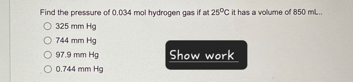 Find the pressure of 0.034 mol hydrogen gas if at 25°C it has a volume of 850 mL..
325 mm Hg
744 mm Hg
97.9 mm Hg
0.744 mm Hg
Show work