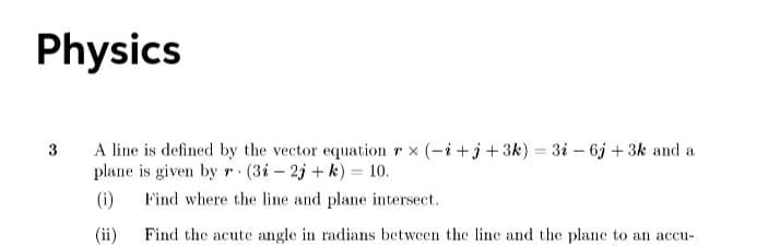 Physics
A line is defined by the vector equation r x (-i+j+3k) = 3i – 6j + 3k and a
plane is given by r (3i – 2j + k) = 10.
3
%3D
(i)
Find where the line and plane intersect.
(ii)
Find the acute angle in radians between the line and the plane to an accu-
