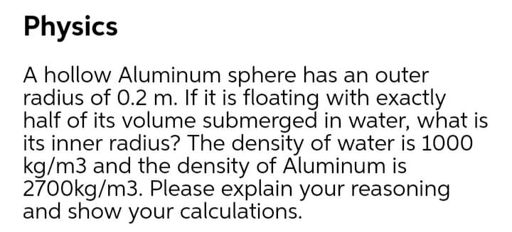 Physics
A hollow Aluminum sphere has an outer
radius of 0.2 m. If it is floating with exactly
half of its volume submerged in water, what is
its inner radius? The density of water is 1000
kg/m3 and the density of Aluminum is
2700kg/m3. Please explain your reasoning
and show your calculations.
