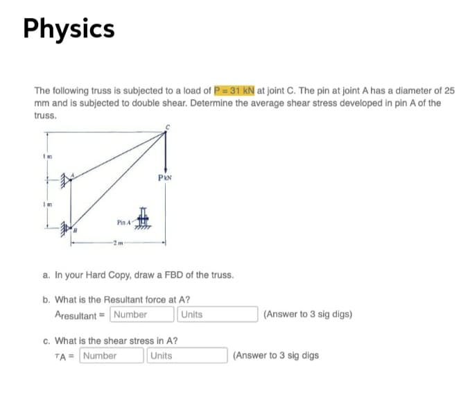 Physics
The following truss is subjected to a load of P = 31 kN at joint C. The pin at joint A has a diameter of 25
mm and is subjected to double shear. Determine the average shear stress developed in pin A of the
truss.
Im
PRN
Im
Pin A
a. In your Hard Copy, draw a FBD of the truss.
b. What is the Resultant force at A?
Aresultant = Number
Units
(Answer to 3 sig digs)
c. What is the shear stress in A?
TA = Number
Units
(Answer to 3 sig digs
