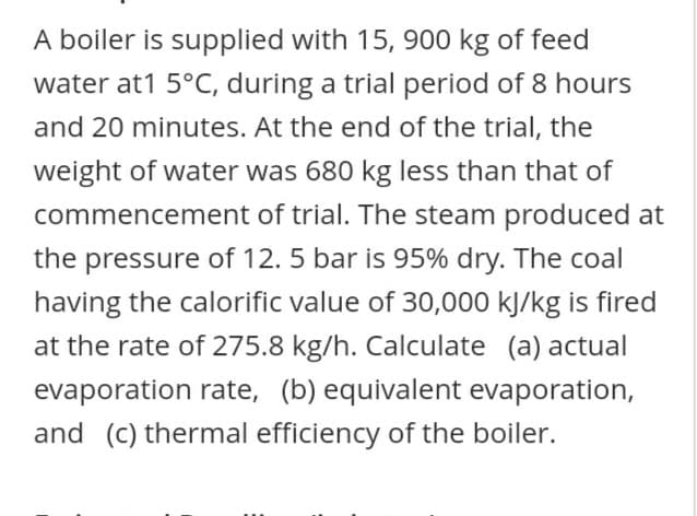 A boiler is supplied with 15, 900 kg of feed
water at1 5°C, during a trial period of 8 hours
and 20 minutes. At the end of the trial, the
weight of water was 680 kg less than that of
commencement of trial. The steam produced at
the pressure of 12. 5 bar is 95% dry. The coal
having the calorific value of 30,000 kJ/kg is fired
at the rate of 275.8 kg/h. Calculate (a) actual
evaporation rate, (b) equivalent evaporation,
and (c) thermal efficiency of the boiler.
