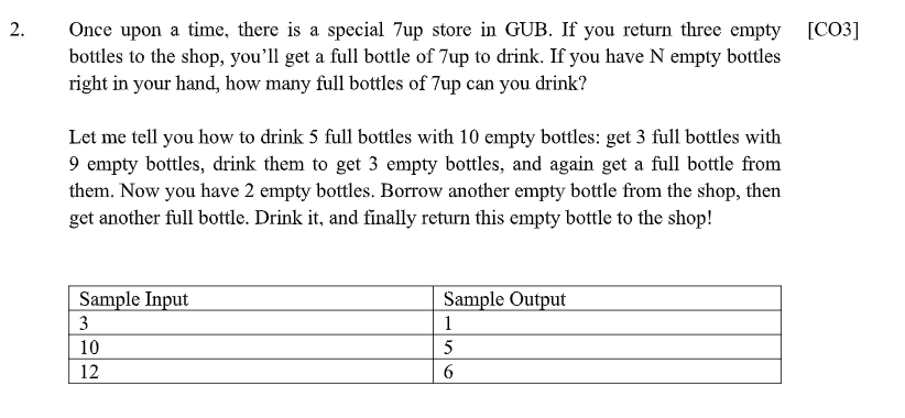 Once upon a time, there is a special 7up store in GUB. If you return three empty [CO3]
bottles to the shop, you'll get a full bottle of 7up to drink. If you have N empty bottles
right in your hand, how many full bottles of 7up can you drink?
Let me tell you how to drink 5 full bottles with 10 empty bottles: get 3 full bottles with
9 empty bottles, drink them to get 3 empty bottles, and again get a full bottle from
them. Now you have 2 empty bottles. Borrow another empty bottle from the shop, then
get another full bottle. Drink it, and finally return this empty bottle to the shop!
