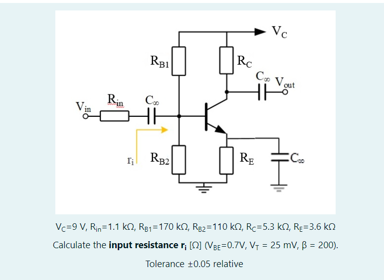 Vc
RC
RB1
Vout
HH
Rin
Vin
RE
RB2
Vc=9 V, Rin=1.1 kO, R81=170 kN, Rg2=110 k2, Rc=5.3 kN, Rɛ=3.6 k
%3D
Calculate the input resistance r; [Q] (VBE=0.7V, V7 = 25 mV, ß = 200).
Tolerance +0.05 relative
