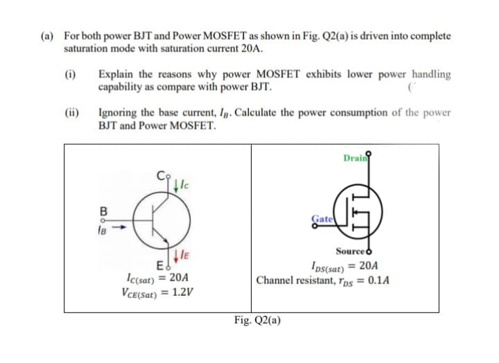 (a) For both power BJT and Power MOSFET as shown in Fig. Q2(a) is driven into complete
saturation mode with saturation current 20A.
(i)
Explain the reasons why power MOSFET exhibits lower power handling
capability as compare with power BJT.
(ii)
Ignoring the base current, Ig. Calculate the power consumption of the power
BJT and Power MOSFET.
Drain
Gate
IB
Sourceo
IE
Ed
Ic(sat) = 20A
VCE(Sat) = 1.2V
Ios(sat) = 20A
Channel resistant, rps = 0.1A
%3D
Fig. Q2(a)
