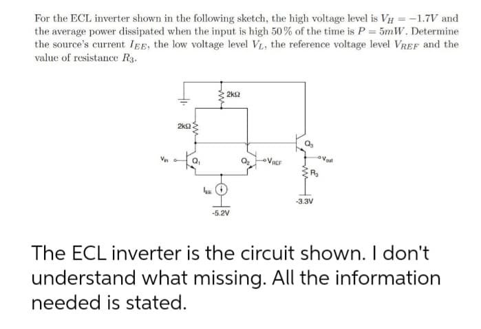For the ECL inverter shown in the following sketch, the high voltage level is VH = -1.7V and
the average power dissipated when the input is high 50% of the time is P= 5mW. Determine
the source's current IEE, the low voltage level VL, the reference voltage level VREF and the
value of resistance R3.
2ks2
2k2
VACF
-3.3V
-5.2V
The ECL inverter is the circuit shown. I don't
understand what missing. All the information
needed is stated.
