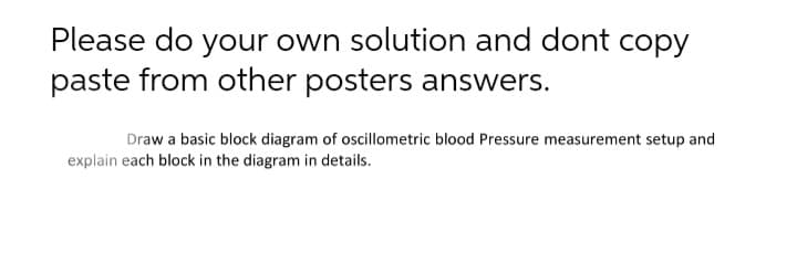 Please do your own solution and dont copy
paste from other posters answers.
Draw a basic block diagram of oscillometric blood Pressure measurement setup and
explain each block in the diagram in details.
