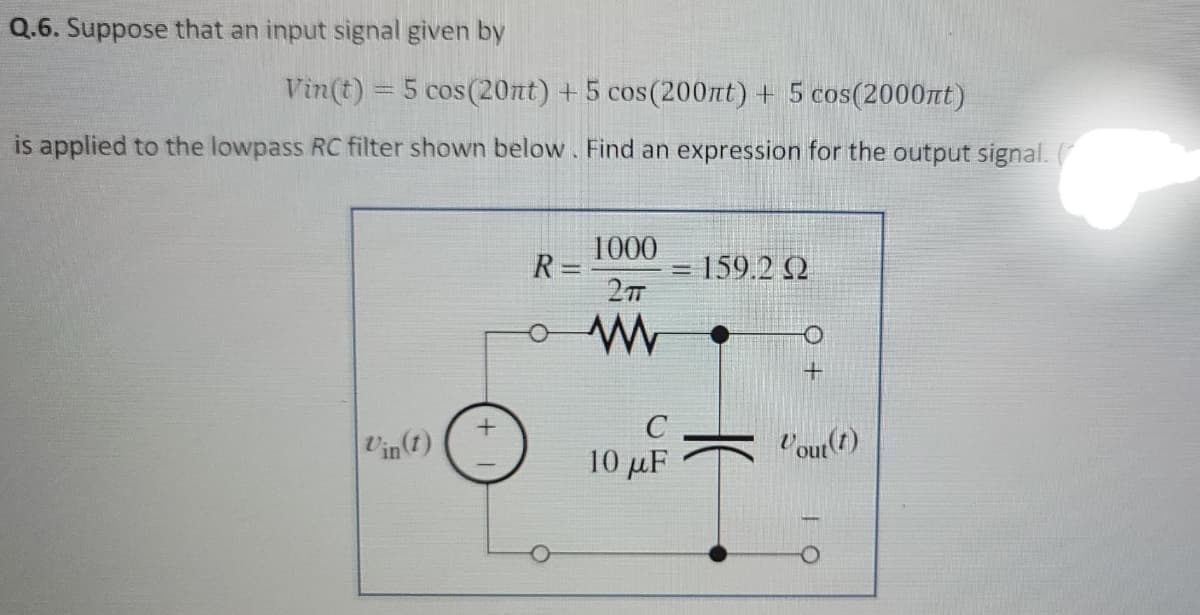Q.6. Suppose that an input signal given by
Vin(t) = 5 cos(20nt) + 5 cos (200nt) + 5 cos(2000nt)
is applied to the lowpass RC filter shown below. Find an expression for the output signal. (
1000
R =
= 159.2 2
C
Vin(t)
Vour()
10 μF
