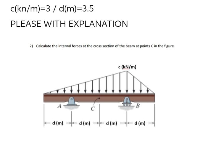 c(kn/m)=3 / d(m)=3.5
PLEASE WITH EXPLANATION
2) Calculate the internal forces at the cross section of the beam at points C in the figure.
c (kN/m)
A
- B
d (m)
(u) p
(u) p -- (u) p
