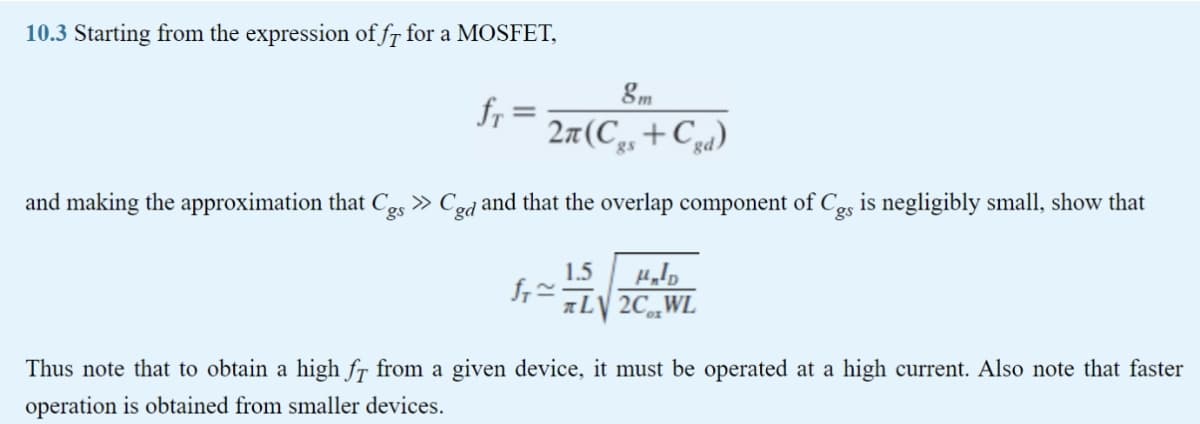10.3 Starting from the expression of fr for a MOSFET,
fr
2a(C,,+Cz4)
gs
and making the approximation that C-5 » Ced and that the overlap component of C,s is negligibly small, show that
gs
1.5
aLV 2C„WL
Thus note that to obtain a high fr from a given device, it must be operated at a high current. Also note that faster
operation is obtained from smaller devices.
