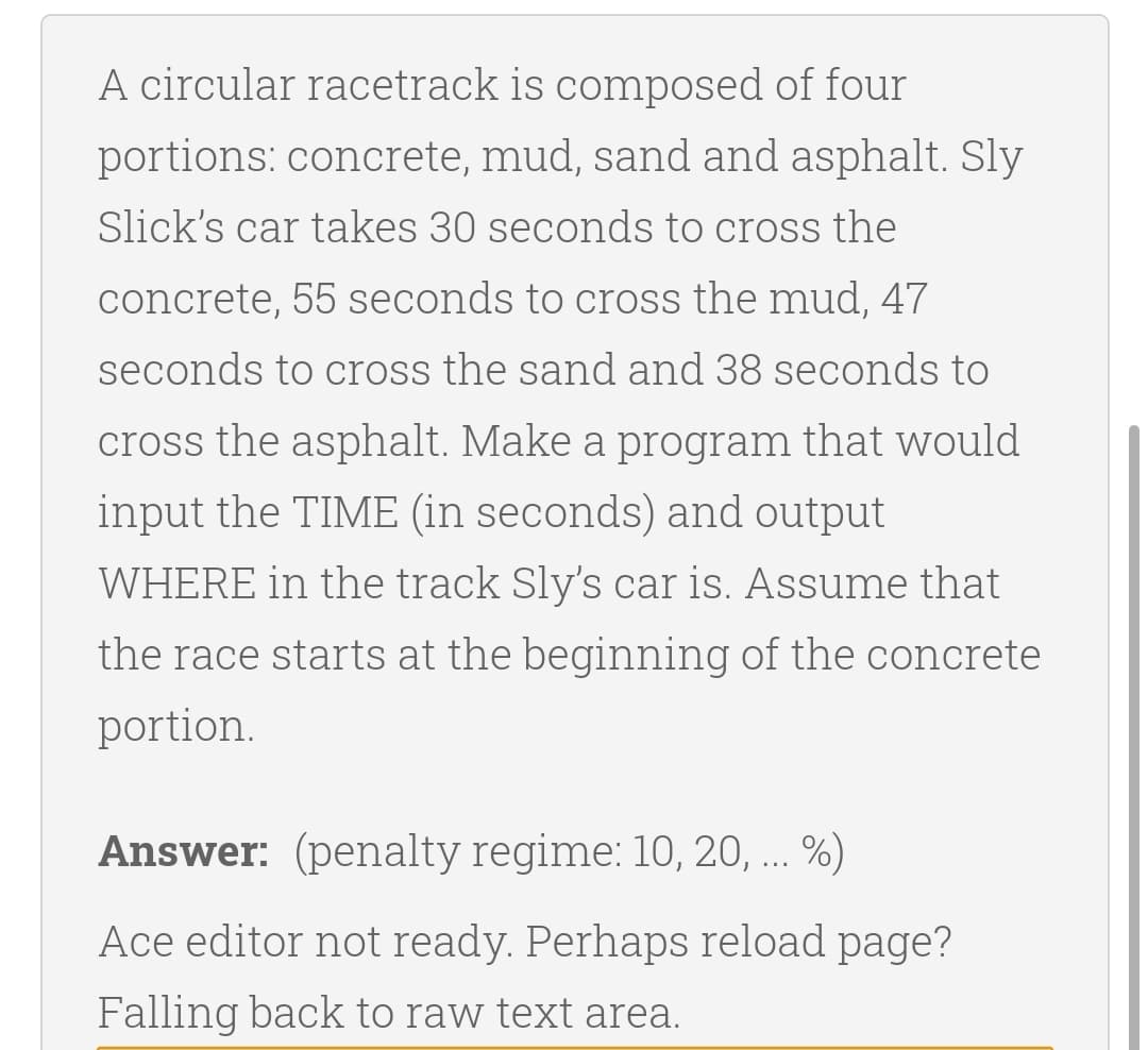 A circular racetrack is composed of four
portions: concrete, mud, sand and asphalt. Sly
Slick's car takes 30 seconds to cross the
concrete, 55 seconds to cross the mud, 47
seconds to cross the sand and 38 seconds to
cross the asphalt. Make a program that would
input the TIME (in seconds) and output
WHERE in the track Sly's car is. Assume that
the race starts at the beginning of the concrete
portion.
Answer: (penalty regime: 10, 20, ... %)
Ace editor not ready. Perhaps reload page?
Falling back to raw text area.
