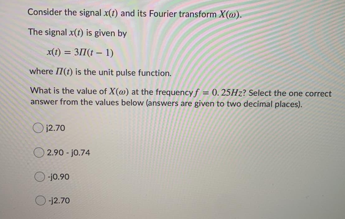 Consider the signal x(t) and its Fourier transform X(@).
The signal x(t) is given by
x(t) = 311(t – 1)
where II(t) is the unit pulse function.
What is the value of X(@) at the frequency f = 0. 25HZ? Select the one correct
answer from the values below (answers are given to two decimal places).
O j2.70
O 2.90 - jo.74
O -jo.90
-j2.70
