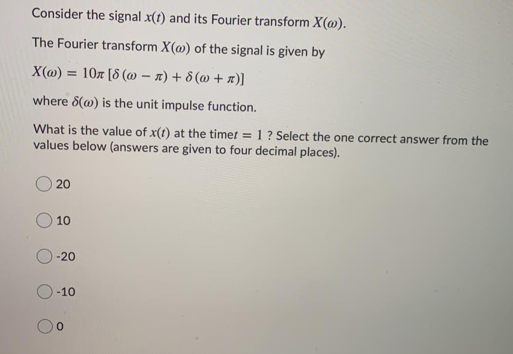 Consider the signal x(t) and its Fourier transform X(@).
The Fourier transform X(@) of the signal is given by
X(@) = 107 [8 (@ – n) + 8 (@ + T)]
where 8(@) is the unit impulse function.
What is the value of x(t) at the timet =
values below (answers are given to four decimal places).
1? Select the one correct answer from the
20
10
-20
-10
