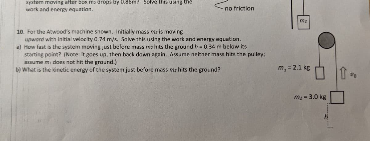 system moving after box m2 drops by 0.86m? Solve this using the
work and energy equation.
no friction
m2
10. For the Atwood's machine shown. Initially mass m2 is moving
upward with initial velocity 0.74 m/s. Solve this using the work and energy equation.
a) How fast is the system moving just before mass m2 hits the ground h = 0.34 m below its
starting point? (Note: it goes up, then back down again. Assume neither mass hits the pulley;
assume mi does not hit the ground.)
b) What is the kinetic energy of the system just before mass m2 hits the ground?
%3D
m, = 2.1 kg
%3D
m2 = 3.0 kg
