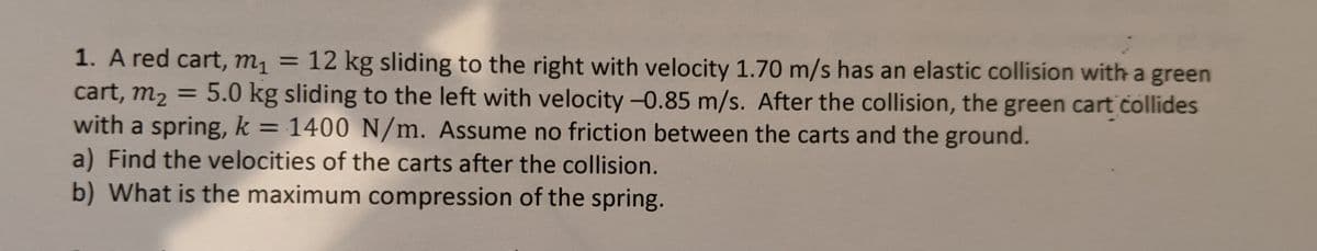 = 12 kg sliding to the right with velocity 1.70 m/s has an elastic collision with a green
5.0 kg sliding to the left with velocity -0.85 m/s. After the collision, the green cart collides
1. A red cart, m1 =
cart, m2
with a spring, k = 1400 N/m. Assume no friction between the carts and the ground.
a) Find the velocities of the carts after the collision.
b) What is the maximum compression of the spring.
