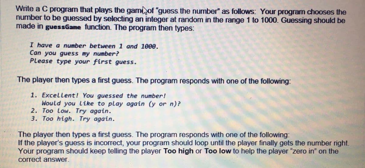 Write a C program that plays the gamof "guess the number" as follows: Your program chooses the
number to be guessed by selecting an integer at random in the range 1 to 1000. Guessing should be
made in guessGame function. The program then types:
I have a number between 1 and 1000.
Can you guess my number?
Please type your first guess.
The player then types a first guess. The program responds with one of the following:
1. Excellent! You guessed the number!
Would you like to play again (y or n)?
2. Too Low. Try again.
3. Too high. Try again.
The player then types a first guess. The program responds with one of the following:
If the player's guess is incorrect, your program should loop until the player finally gets the number right.
Your program should keep telling the player Too high or Too low to help the player "zero in" on the
correct answer.
