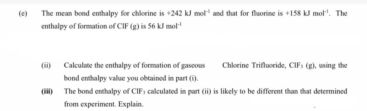 (e)
The mean bond enthalpy for chlorine is +242 kJ mol·l and that for fluorine is +158 kJ mol-". The
enthalpy of formation of CIF (g) is 56 kJ mol·l
(ii)
Calculate the enthalpy of formation of,
gaseous
Chlorine Trifluoride, CIF3 (g), using the
bond enthalpy value you obtained in part (i).
(iii)
The bond enthalpy of CIF3 calculated in part (ii) is likely to be different than that determined
from experiment. Explain.
