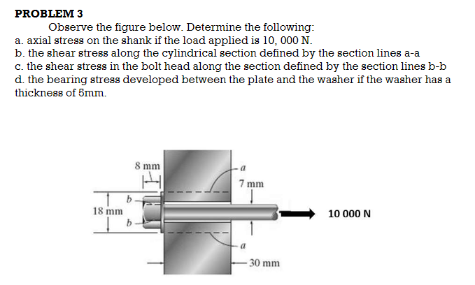 PROBLEM 3
Observe the figure below. Determine the following:
a. axial stress on the shank if the load applied is 10, 000 N.
b. the shear stress along the cylindrical section defined by the section lines a-a
c. the shear stress in the bolt head along the section defined by the section lines b-b
d. the bearing stress developed between the plate and the washer if the washer has a
thickness of 5mm.
8 mm
7 mm
18 mm
10 000 N
b
30 mm
