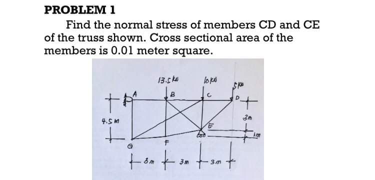 PROBLEM 1
Find the normal stress of members CD and CE
of the truss shown. Cross sectional area of the
members is 0.01 meter square.
13.5ka
loks
to
4.5 m
Im
to
tut
3m
