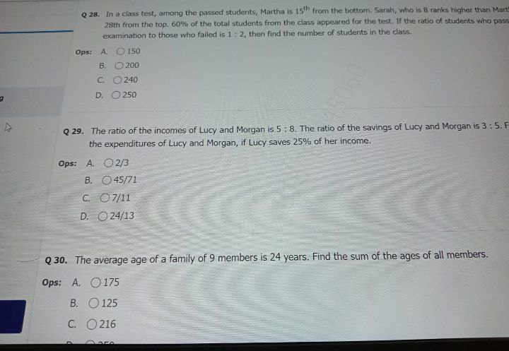 Q 28. In a class test, among the passed students, Martha is 15" from the bottom. Sarah, who is B ranks higher than Mart
28th from the top. 60% of the total students from the class appeared for the test. If the ratio of students who pass
examination to those who failed is 1: 2, then find the number of students in the class.
Ops: A O 150
B.
O 200
C.
240
D. O 250
Q 29. The ratio of the incomes of Lucy and Morgan is 5: 8. The ratio of the savings of Lucy and Morgan is 3: 5. F
the expenditures of Lucy and Morgan, if Lucy saves 25% of her income.
Ops: A. O2/3
B. O45/71
C. O7/11
D. O 24/13
Q 30. The average age of a family of 9 members is 24 years. Find the sum of the ages of all members.
Ops: A. O175
B. O 125
C. O 216
0905
