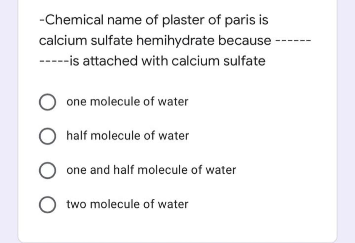 -Chemical name of plaster of paris is
calcium sulfate hemihydrate because
-----is attached with calcium sulfate
one molecule of water
O half molecule of water
one and half molecule of water
two molecule of water
