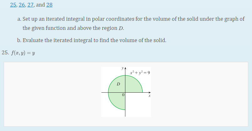 25, 26, 27, and 28
a. Set up an iterated integral in polar coordinates for the volume of the solid under the graph of
the given function and above the region D.
b. Evaluate the iterated integral to find the volume of the solid.
25. f(x, y) = y
x² + y? = 9
D
