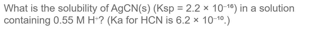 What is the solubility of AGCN(s) (Ksp = 2.2 × 10-18) in a solution
containing 0.55 M H*? (Ka for HCN is 6.2 x 10-10.)
