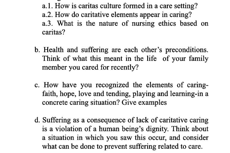 a.1. How is caritas culture formed in a care setting?
a.2. How do caritative elements appear in caring?
a.3. What is the nature of nursing ethics based on
caritas?
b. Health and suffering are each other's preconditions.
Think of what this meant in the life of your family
member you cared for recently?
c. How have you recognized the elements of caring-
faith, hope, love and tending, playing and learning-in a
concrete caring situation? Give examples
d. Suffering as a consequence of lack of caritative caring
is a violation of a human being's dignity. Think about
a situation in which you saw this occur, and consider
what can be done to prevent suffering related to care.
