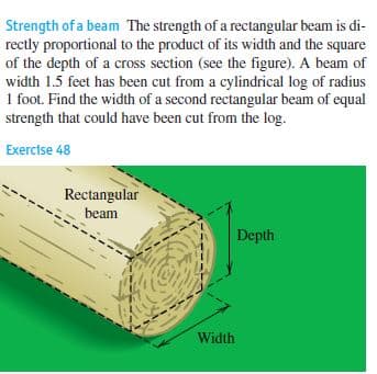 Strength of a beam The strength of a rectangular beam is di-
rectly proportional to the product of its width and the square
of the depth of a cross section (see the figure). A beam of
width 1.5 feet has been cut from a cylindrical log of radius
1 foot. Find the width of a second rectangular beam of equal
strength that could have been cut from the log.
Exercise 48
Rectangular
beam
Depth
Width
