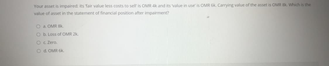 Your asset is impaired: its 'fair value less costs to sell' is OMR 4k and its value in use' is OMR 6k. Carrying value of the asset is OMR 8k. Which is the
value of asset in the statement of financial position after impairment?
O a. OMR 8k.
O b. Loss of OMR 2k.
O c. Zero.
O d. OMR 6k.
