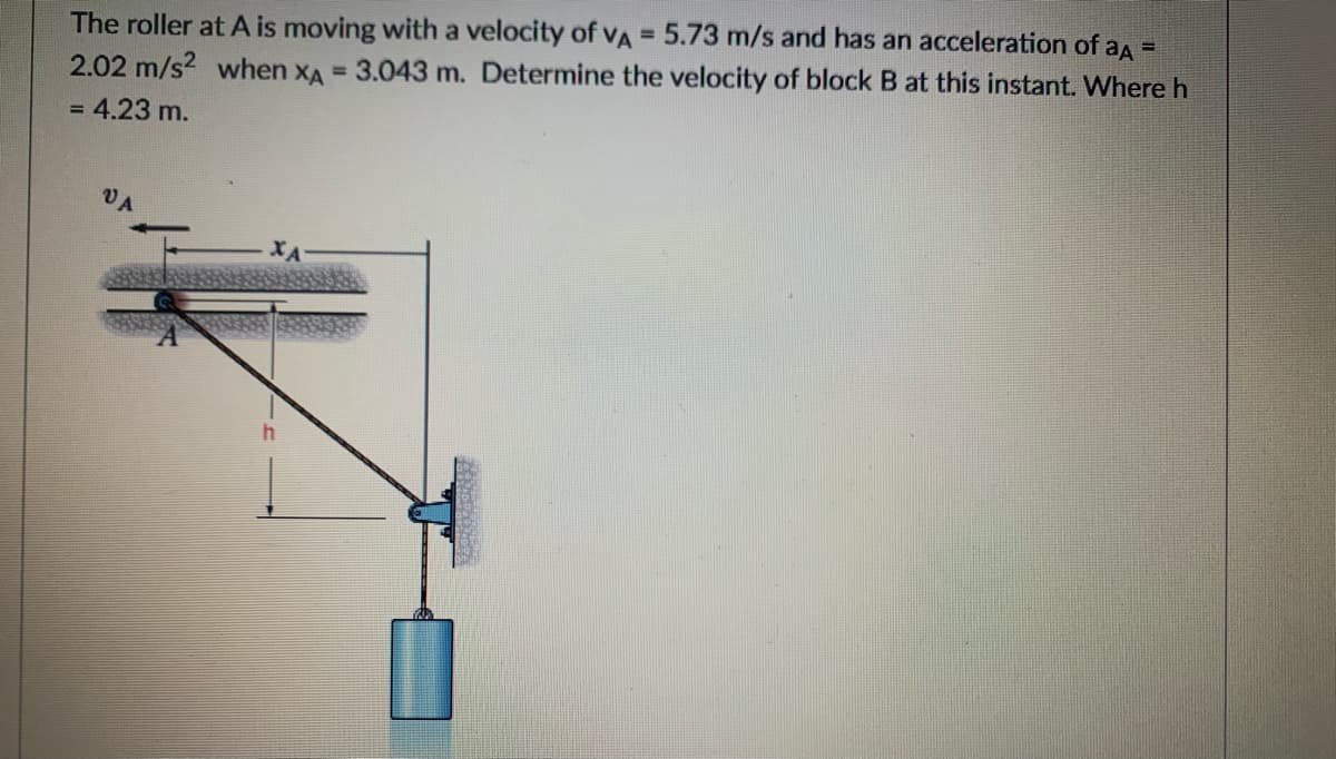 The roller at A is moving with a velocity of VA = 5.73 m/s and has an acceleration of aA =
%3D
2.02 m/s? when xA = 3.043 m. Determine the velocity of block B at this instant. Where h
= 4.23 m.
