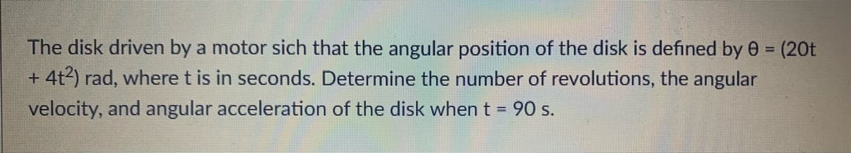 The disk driven by a motor sich that the angular position of the disk is defined by 0 = (20t
+ 4t2) rad, where t is in seconds. Determine the number of revolutions, the angular
velocity, and angular acceleration of the disk when t = 90 s.
%3D
%3D
