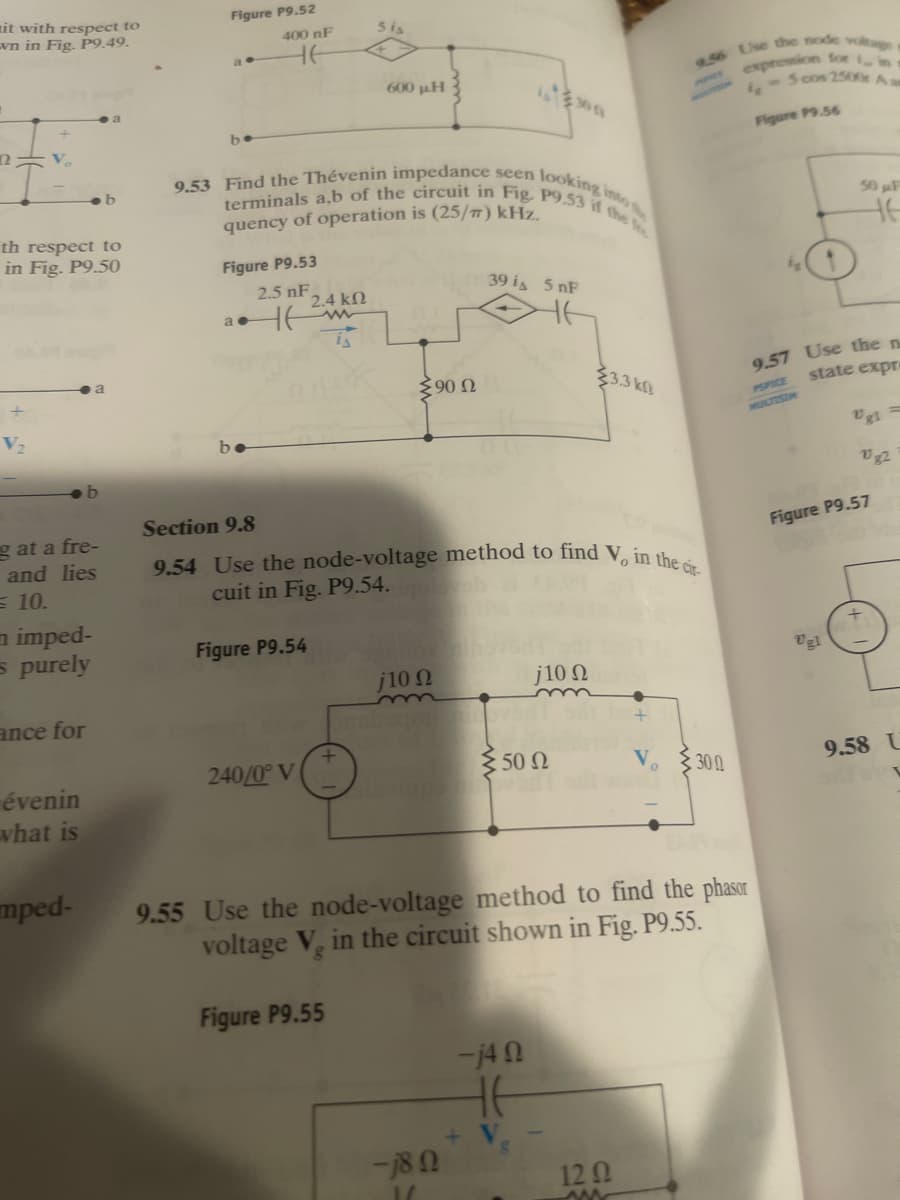 9.54 Use the node-voltage method to find V, in the óir-
9.53 Find the Thévenin impedance seen looking into
terminals a,b of the circuit in Fig, P9.53 il the t
nit with respect to
vn in Fig. P9.49.
Figure P9.52
400 nF
5i
HE
expression lor in
5 cos 2500 Aa
600 pH
be
Figure P9.56
quency of operation is (25/7) kHz.
50 F
th respect to
in Fig. P9.50
Figure P9.53
2.5 nF
39 is 5 nF
2.4 kN
9.57 Use the n
state expre
90 N
3.3 kl
PSPICE
V2
MULTISIM
be
Vg1 =
v2
Section 9.8
g at a fre-
and lies
= 10.
Figure P9.57
cuit in Fig. P9.54.
n imped-
s purely
Figure P9.54
Vgl
j10 N
j10 N
ance for
240/0° V
3 50 N
9.58 U
évenin
vhat is
300
mped-
9.55 Use the node-voltage method to find the phasor
voltage V, in the circuit shown in Fig. P9.55.
Figure P9.55
-j4 N
-18 0
120
