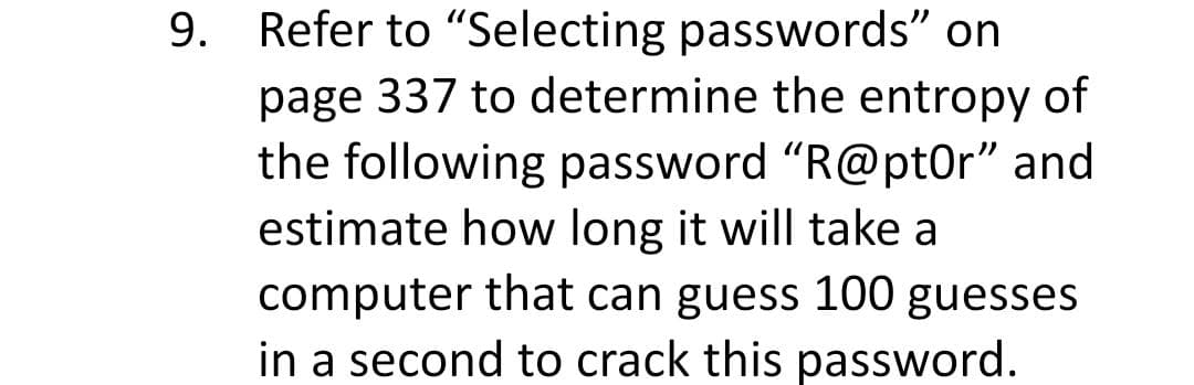 9. Refer to "Selecting passwords" on
page 337 to determine the entropy of
the following password "R@pt0r" and
estimate how long it will take a
computer that can guess 100 guesses
in a second to crack this password.
