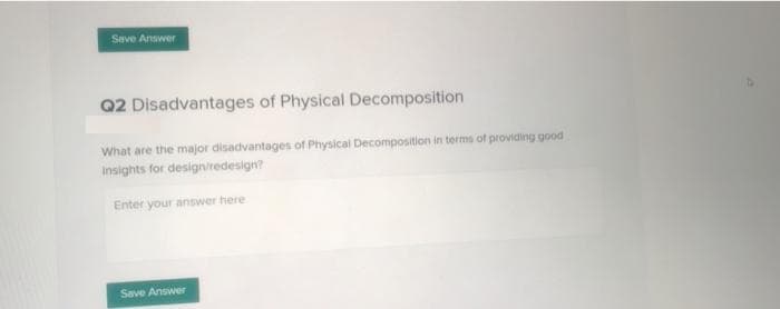 Save Answer
Q2 Disadvantages of Physical Decomposition
What are the major disadvantages of Physical Decomposition in terms of providing good
Insights for design/redesign?
Enter your answer here
Save Answer
