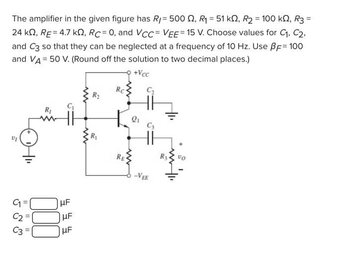 The amplifier in the given figure has R1= 500 2, R = 51 k2, R2 = 100 kN, R3 =
24 kN, RE= 4.7 kN, RC= 0, and Vcc= VEE= 15 V. Choose values for C, C2.
and C3 so that they can be neglected at a frequency of 10 Hz. Use ßF= 100
and VA= 50 V. (Round off the solution to two decimal places.)
%3D
+Vcc
RC
C2
R2
C3
RE
-VEE
UF
C2
C3 =
HF
HF
00
