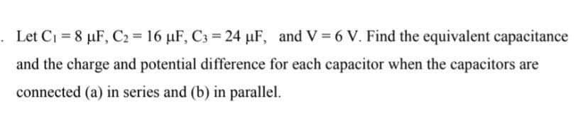 . Let C₁ = 8 µF, C2 = 16 µF, C3= 24 µF, and V = 6 V. Find the equivalent capacitance
and the charge and potential difference for each capacitor when the capacitors are
connected (a) in series and (b) in parallel.