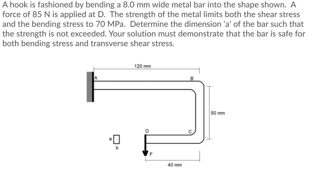 A hook is fashioned by bending a 8.0 mm wide metal bar into the shape shown. A
force of 85 N is applied at D. The strength of the metal limits both the shear stress
and the bending stress to 70 MPa. Determine the dimension 'a' of the bar such that
the strength is not exceeded. Your solution must demonstrate that the bar is safe for
both bending stress and transverse shear stress.
120 mm
50 mm
D
b
40 mm
