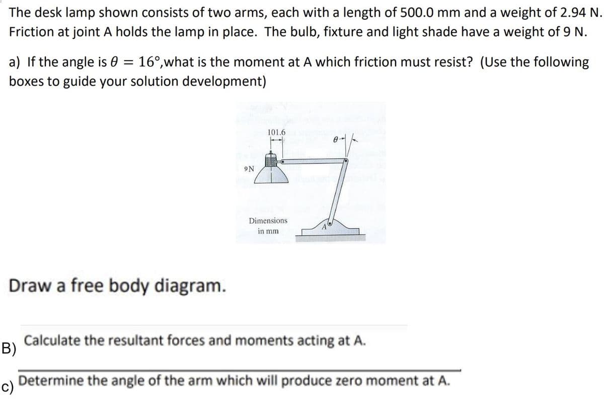 The desk lamp shown consists of two arms, each with a length of 500.0 mm and a weight of 2.94 N.
Friction at joint A holds the lamp in place. The bulb, fixture and light shade have a weight of 9 N.
a) If the angle is 0 = 16°,what is the moment at A which friction must resist? (Use the following
boxes to guide your solution development)
101.6
9N
Dimensions
in mm
Draw a free body diagram.
Calculate the resultant forces and moments acting at A.
B)
c)
Determine the angle of the arm which will produce zero moment at A.
