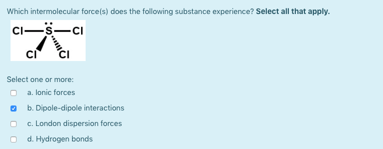 Which intermolecular force(s) does the following substance experience? Select all that apply.
CI-
-CI
CI
Select one or more:
a. lonic forces
b. Dipole-dipole interactions
c. London dispersion forces
d. Hydrogen bonds
