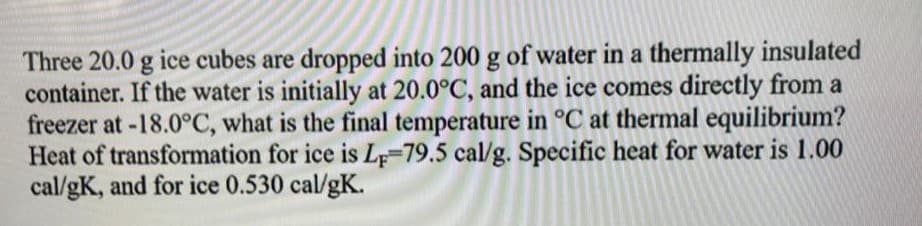 Three 20.0 g ice cubes are dropped into 200 g of water in a thermally insulated
container. If the water is initially at 20.0°C, and the ice comes directly from a
freezer at -18.0°C, what is the final temperature in °C at thermal equilibrium?
Heat of transformation for ice is LF-79.5 cal/g. Specific heat for water is 1.00
cal/gK, and for ice 0.530 cal/gK.
