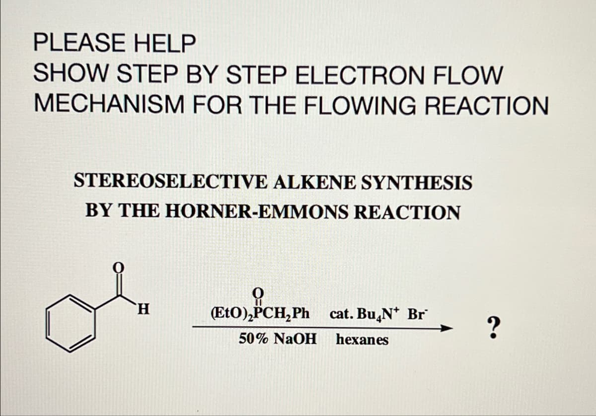 PLEASE HELP
SHOW STEP BY STEP ELECTRON FLOW
MECHANISM FOR THE FLOWING REACTION
STEREOSELECTIVE ALKENE SYNTHESIS
BY THE HORNER-EMMONS REACTION
H
(EtO), PCH,Ph
(EtO),PCH₂Ph cat. BuчN* Br
50% NaOH
hexanes
?