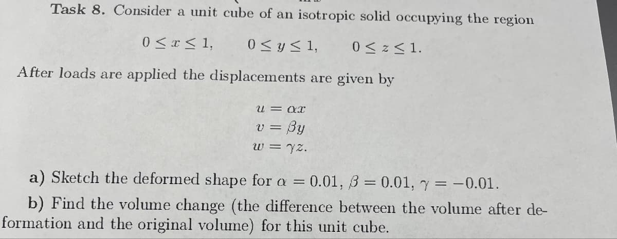 Task 8. Consider a unit cube of an isotropic solid occupying the region
0≤ x ≤ 1,
0≤ y ≤ 1,
0≤ Z ≤1.
After loads are applied the displacements are given by
u = ax
v =
By
w = 72.
a) Sketch the deformed shape for a =
= 0.01, 3 = 0.01, y = -0.01.
b) Find the volume change (the difference between the volume after de-
formation and the original volume) for this unit cube.