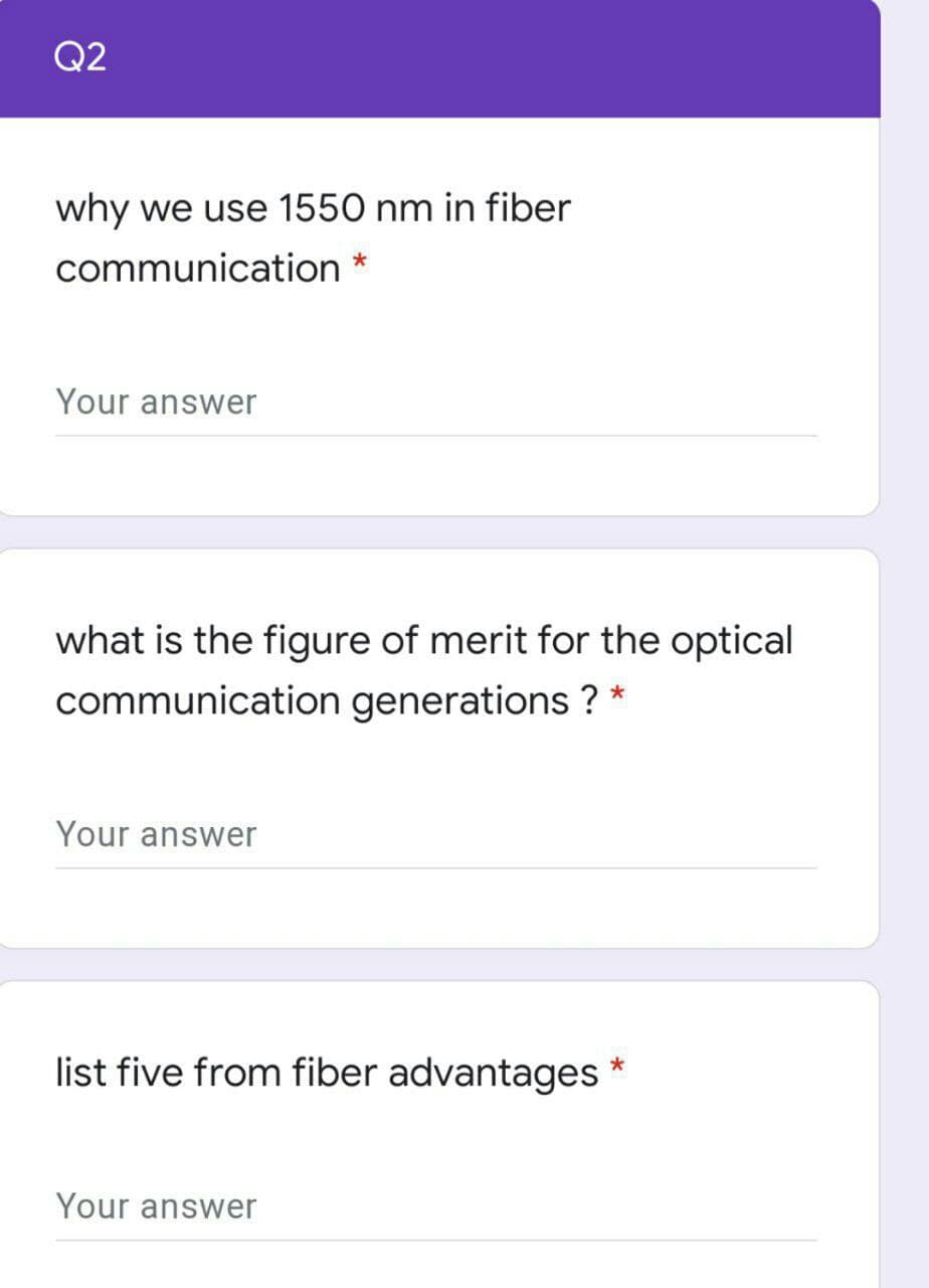 Q2
why we use 1550 nm in fiber
communication *
Your answer
what is the figure of merit for the optical
communication generations ? *
Your answer
list five from fiber advantages
Your answer
