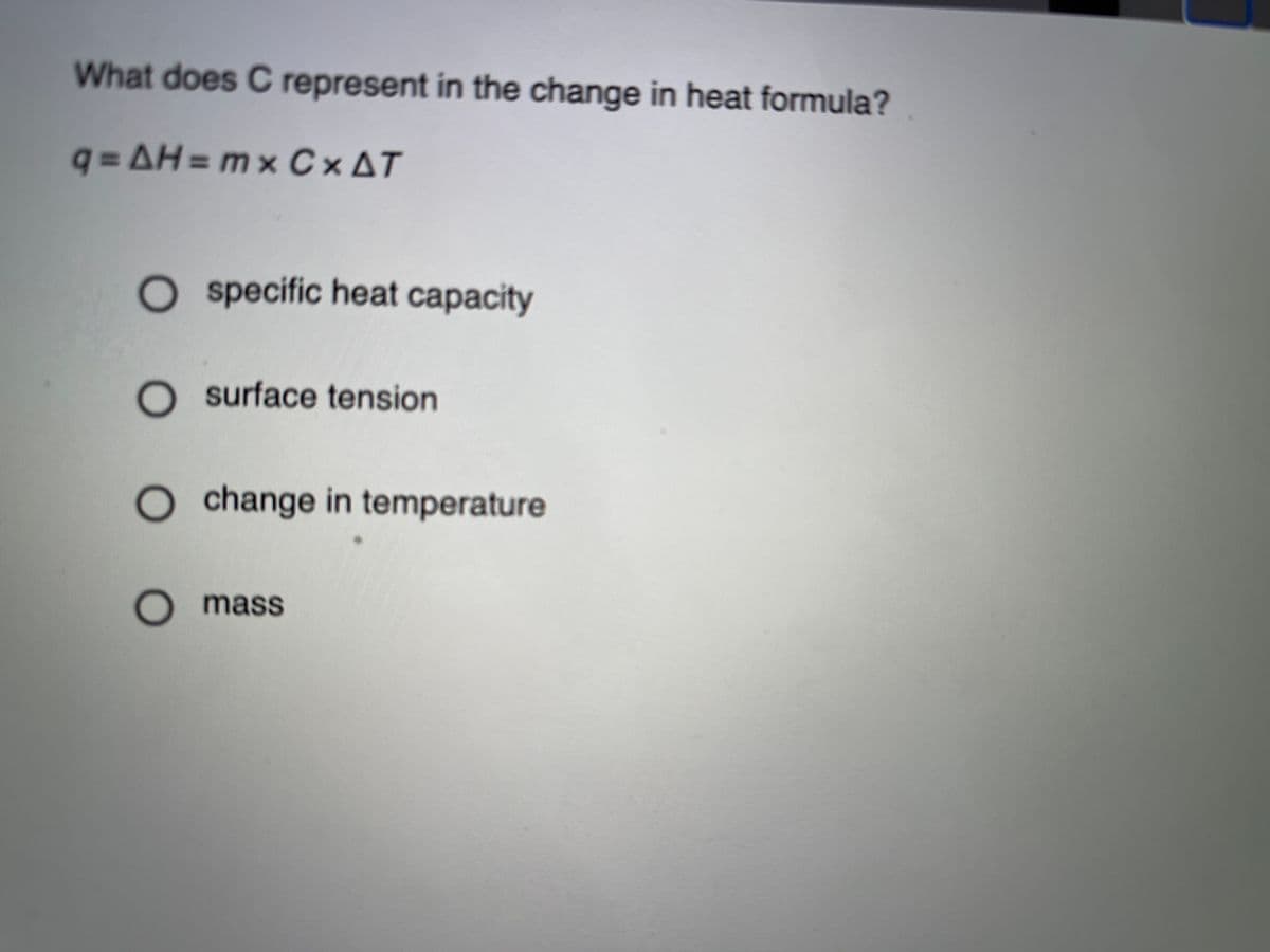 What does C represent in the change in heat formula?
q = AH = mx C×AT
%3D
O specific heat capacity
O surface tension
O change in temperature
O mass
