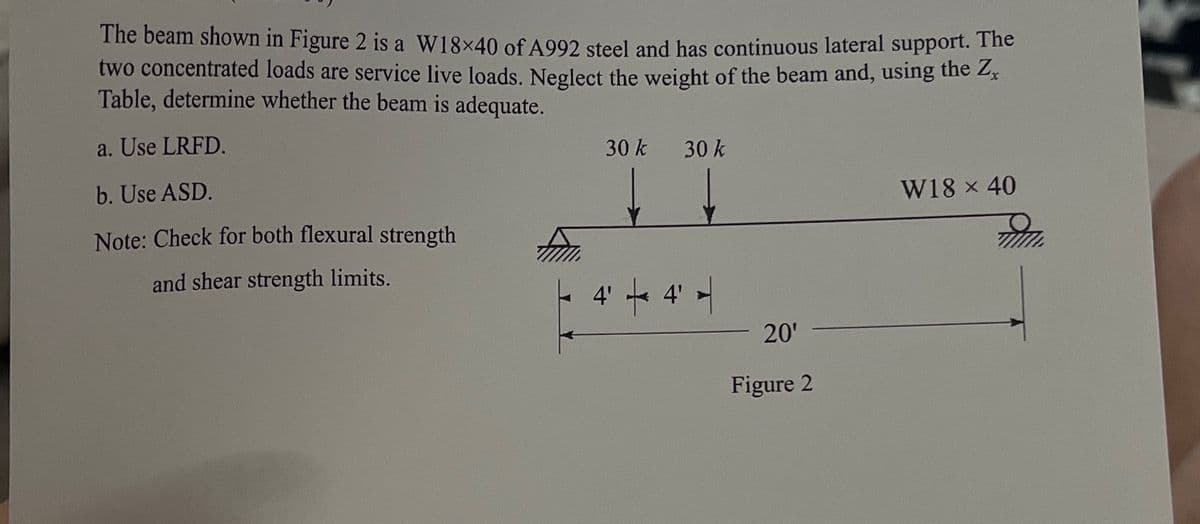 The beam shown in Figure 2 is a W18×40 of A992 steel and has continuous lateral support. The
two concentrated loads are service live loads. Neglect the weight of the beam and, using the Zx
Table, determine whether the beam is adequate.
a. Use LRFD.
b. Use ASD.
Note: Check for both flexural strength
and shear strength limits.
30 k
30 k
4' 4' -
20'
Figure 2
W18 × 40