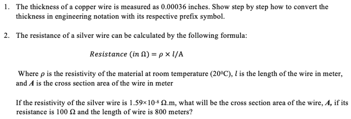 1. The thickness of a copper wire is measured as 0.00036 inches. Show step by step how to convert the
thickness in engineering notation with its respective prefix symbol.
2. The resistance of a silver wire can be calculated by the following formula:
Resistance (in 1) = p x 1/A
Where p is the resistivity of the material at room temperature (20°C), l is the length of the wire in meter,
and A is the cross section area of the wire in meter
If the resistivity of the silver wire is 1.59x10-8 2.m, what will be the cross section area of the wire, A, if its
resistance is 100 2 and the length of wire is 800 meters?

