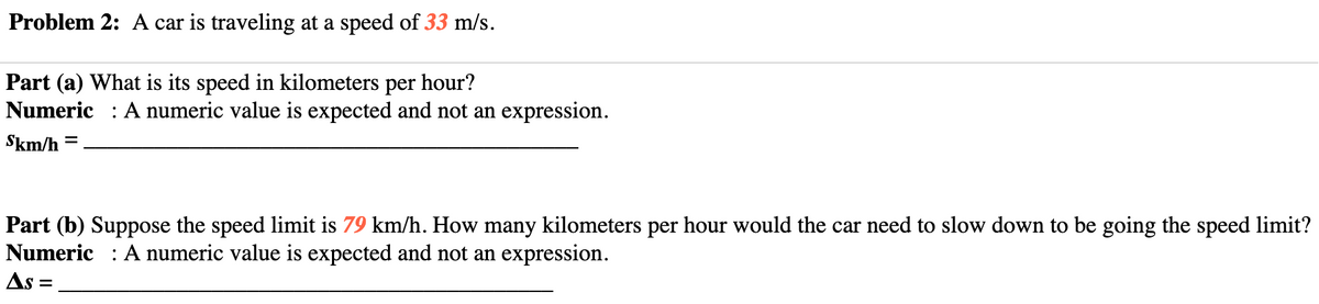 Problem 2: A car is traveling at a speed of 33 m/s.
Part (a) What is its speed in kilometers per hour?
Numeric : A numeric value is expected and not an expression.
Skm/h =
%D
Part (b) Suppose the speed limit is 79 km/h. How many kilometers per hour would the car need to slow down to be going the speed limit?
Numeric : A numeric value is expected and not an expression.
As =
