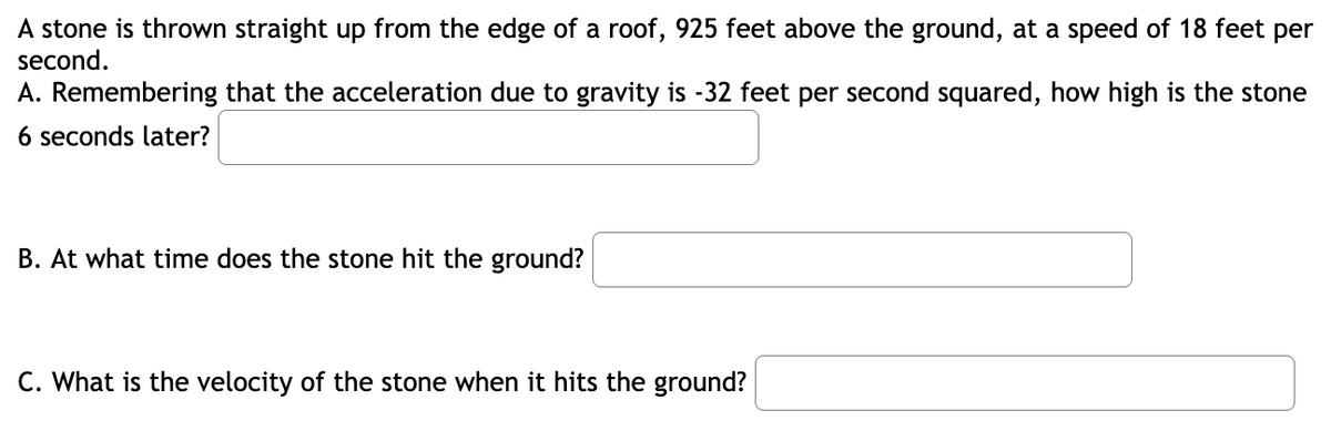 A stone is thrown straight up from the edge of a roof, 925 feet above the ground, at a speed of 18 feet per
second.
A. Remembering that the acceleration due to gravity is -32 feet per second squared, how high is the stone
6 seconds later?
B. At what time does the stone hit the ground?
C. What is the velocity of the stone when it hits the ground?
