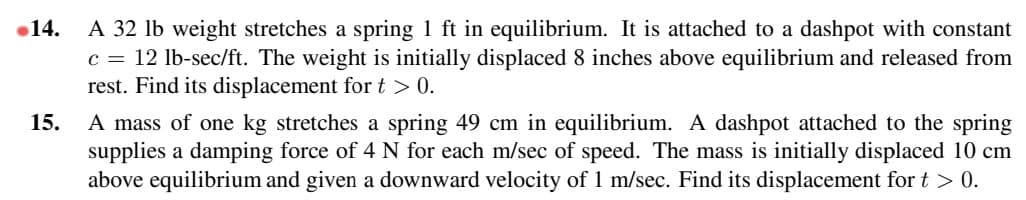 14.
15.
A 32 lb weight stretches a spring 1 ft in equilibrium. It is attached to a dashpot with constant
C = 12 lb-sec/ft. The weight is initially displaced 8 inches above equilibrium and released from
rest. Find its displacement for t > 0.
A mass of one kg stretches a spring 49 cm in equilibrium. A dashpot attached to the spring
supplies a damping force of 4 N for each m/sec of speed. The mass is initially displaced 10 cm
above equilibrium and given a downward velocity of 1 m/sec. Find its displacement for t > 0.